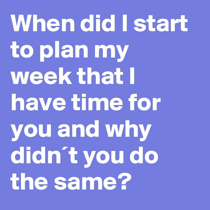 When did I start to plan my week that I have time for you and why didn´t you do the same?