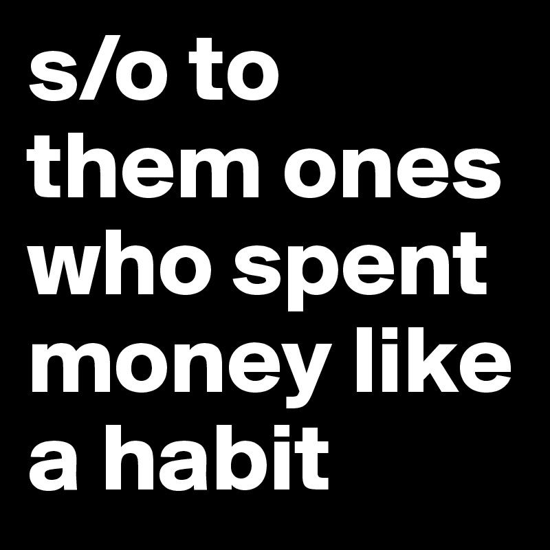 s/o to them ones who spent money like a habit