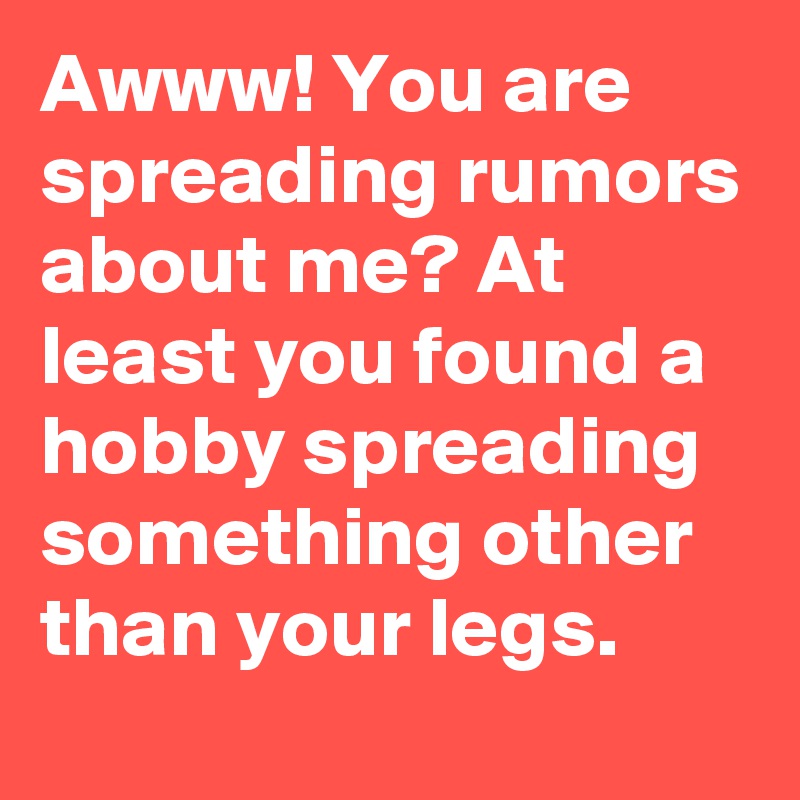 Awww! You are spreading rumors about me? At least you found a hobby spreading something other than your legs.