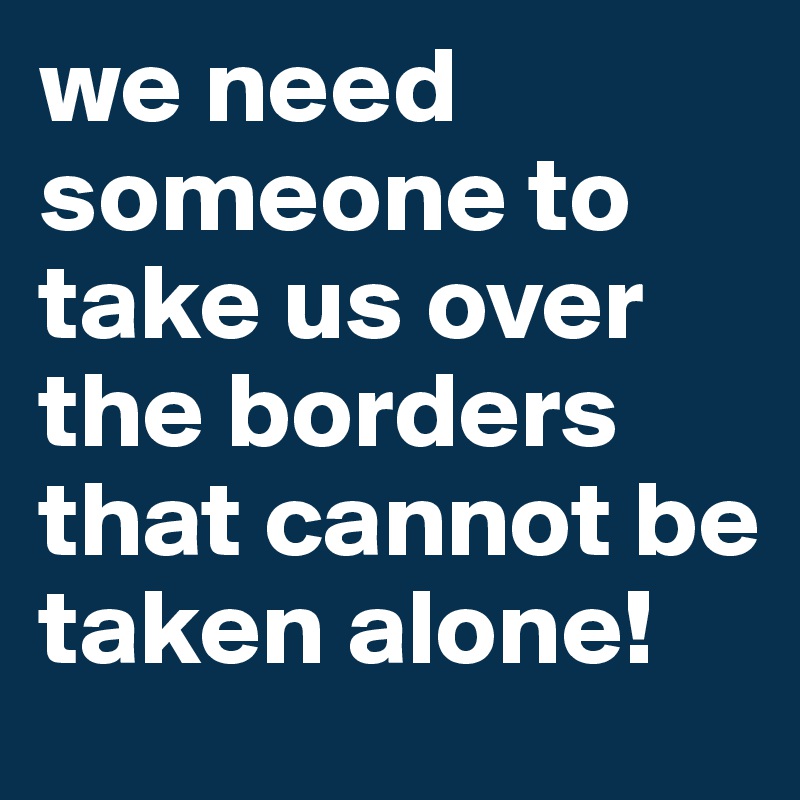 we need someone to take us over the borders that cannot be taken alone!