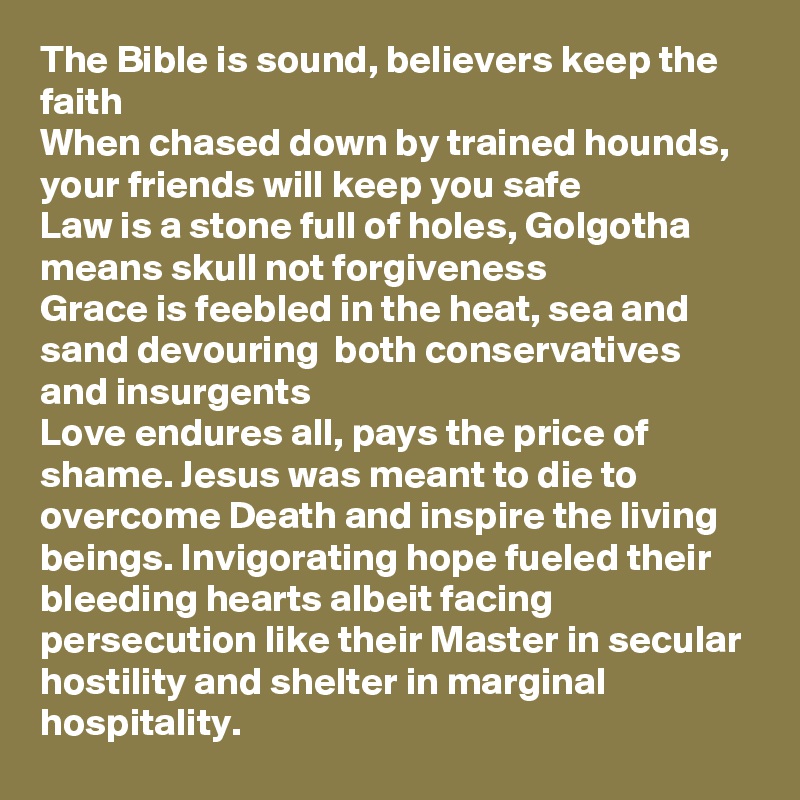 The Bible is sound, believers keep the faith
When chased down by trained hounds, your friends will keep you safe 
Law is a stone full of holes, Golgotha means skull not forgiveness 
Grace is feebled in the heat, sea and sand devouring  both conservatives and insurgents
Love endures all, pays the price of shame. Jesus was meant to die to overcome Death and inspire the living beings. Invigorating hope fueled their bleeding hearts albeit facing persecution like their Master in secular hostility and shelter in marginal hospitality.