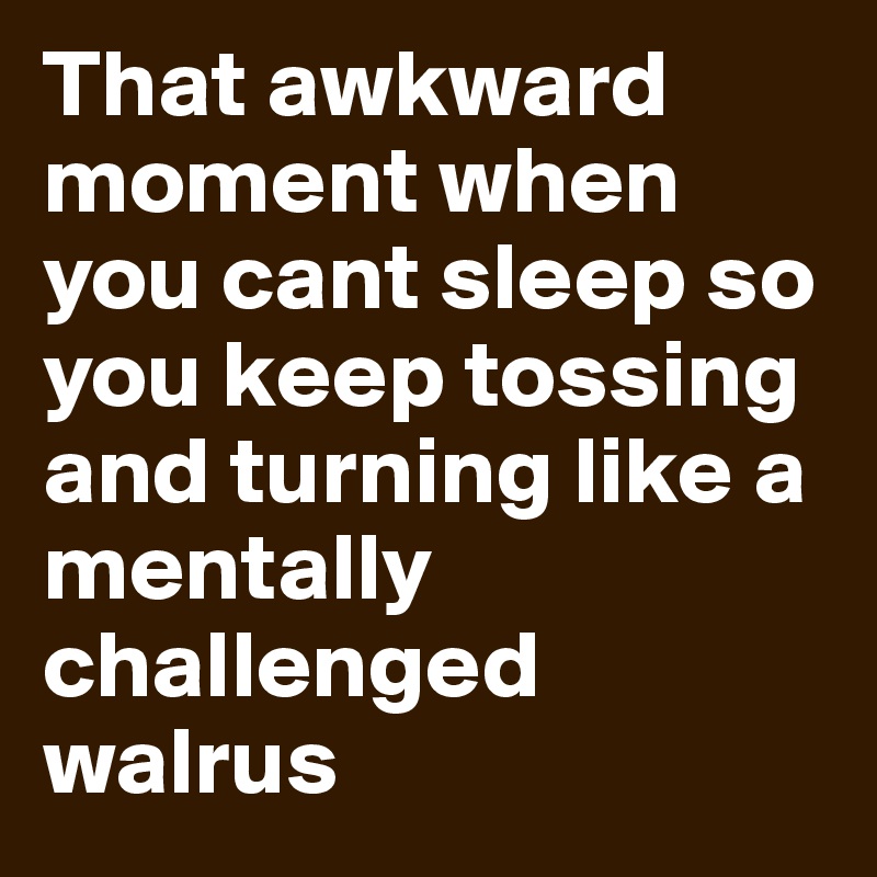 That awkward moment when you cant sleep so you keep tossing and turning like a mentally challenged walrus