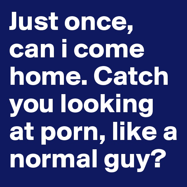 Just once, can i come home. Catch you looking at porn, like a normal guy?