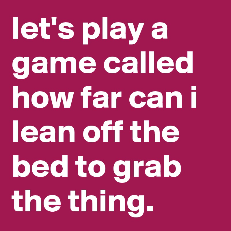 let's play a game called how far can i lean off the bed to grab the thing.