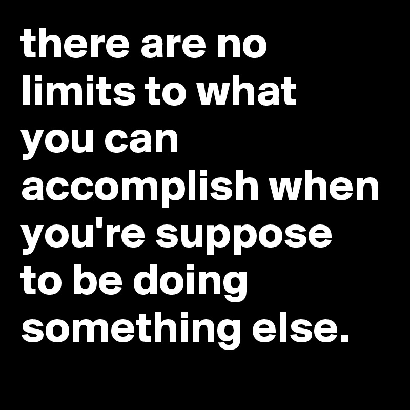 there are no limits to what you can accomplish when you're suppose to be doing something else.