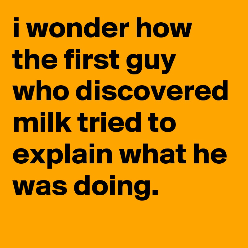 i wonder how the first guy who discovered milk tried to explain what he was doing.