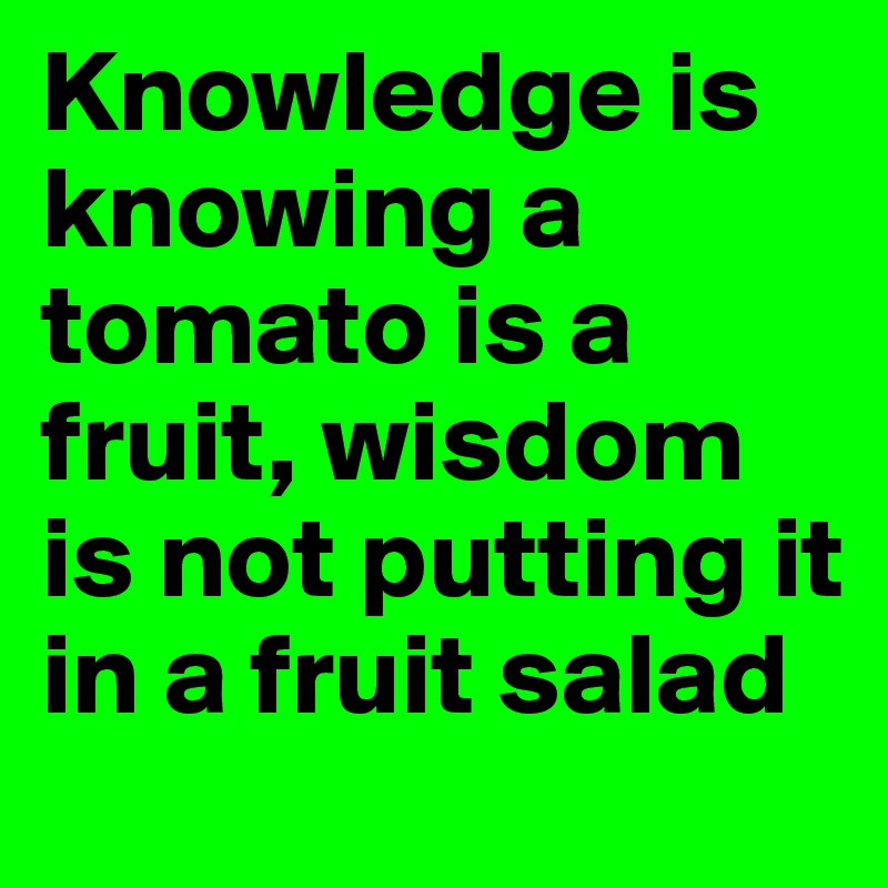 Knowledge is knowing a tomato is a fruit, wisdom is not putting it in a fruit salad