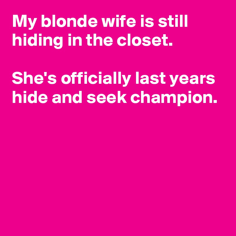 My blonde wife is still hiding in the closet.

She's officially last years hide and seek champion.





