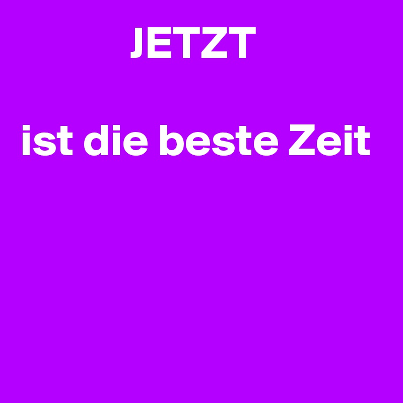             JETZT

ist die beste Zeit



