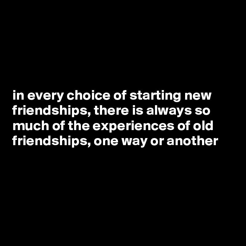 




in every choice of starting new friendships, there is always so much of the experiences of old friendships, one way or another  




