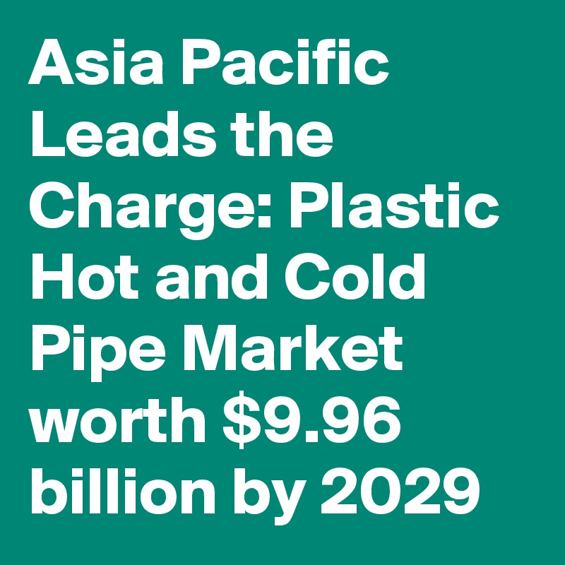 Asia Pacific Leads the Charge: Plastic Hot and Cold Pipe Market worth $9.96 billion by 2029