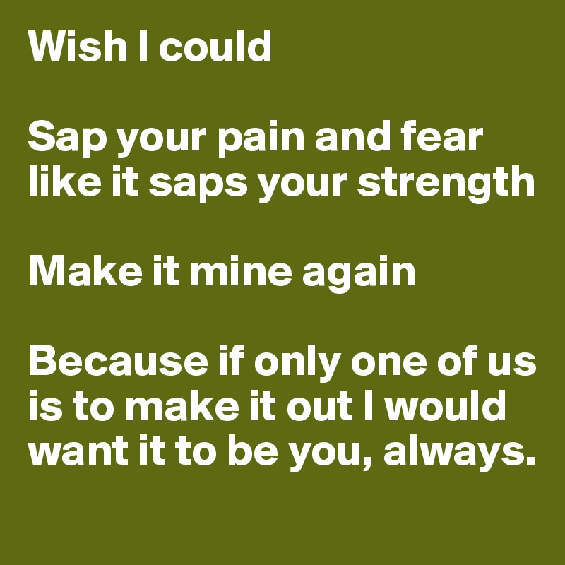 Wish I could

Sap your pain and fear like it saps your strength 

Make it mine again

Because if only one of us is to make it out I would want it to be you, always.