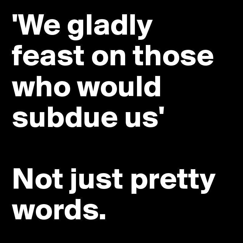 'We gladly feast on those who would subdue us'

Not just pretty words.