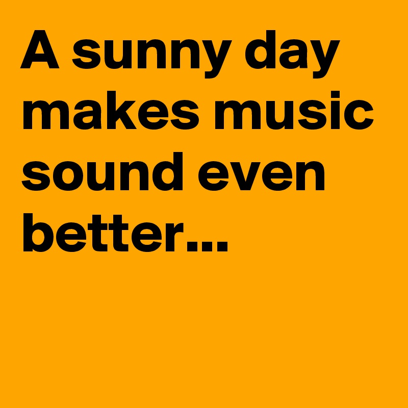 A sunny day 
makes music sound even better...                                