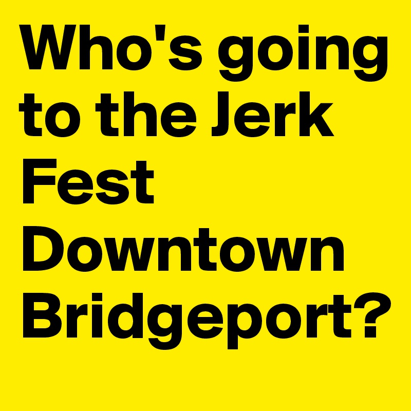 Who's going to the Jerk Fest Downtown Bridgeport?