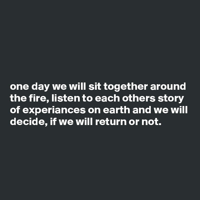 





one day we will sit together around the fire, listen to each others story of experiances on earth and we will decide, if we will return or not.




