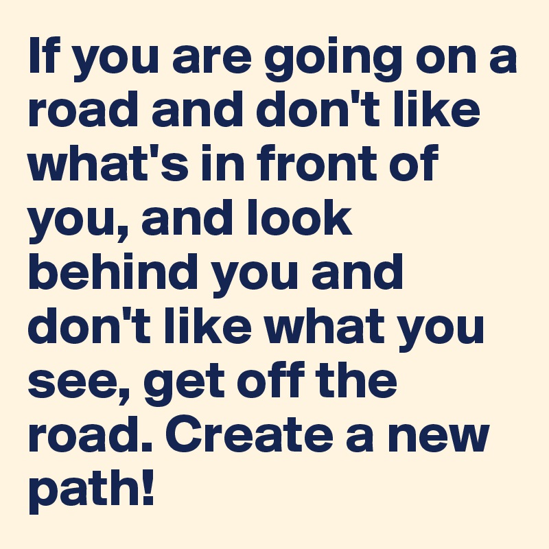 If you are going on a road and don't like what's in front of you, and look behind you and don't like what you see, get off the road. Create a new path!