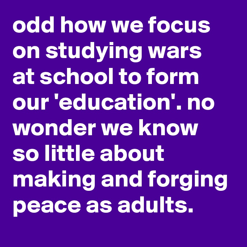 odd how we focus on studying wars at school to form our 'education'. no wonder we know so little about making and forging peace as adults.