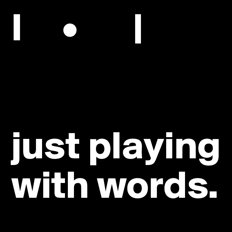 I     •       |


just playing with words.