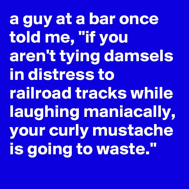 a guy at a bar once told me, "if you aren't tying damsels in distress to railroad tracks while laughing maniacally, your curly mustache is going to waste."