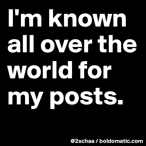 I'm known all over the world for my posts.
 