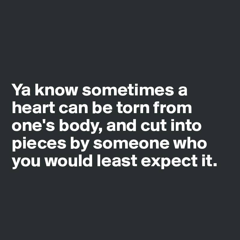



Ya know sometimes a heart can be torn from one's body, and cut into pieces by someone who you would least expect it. 



