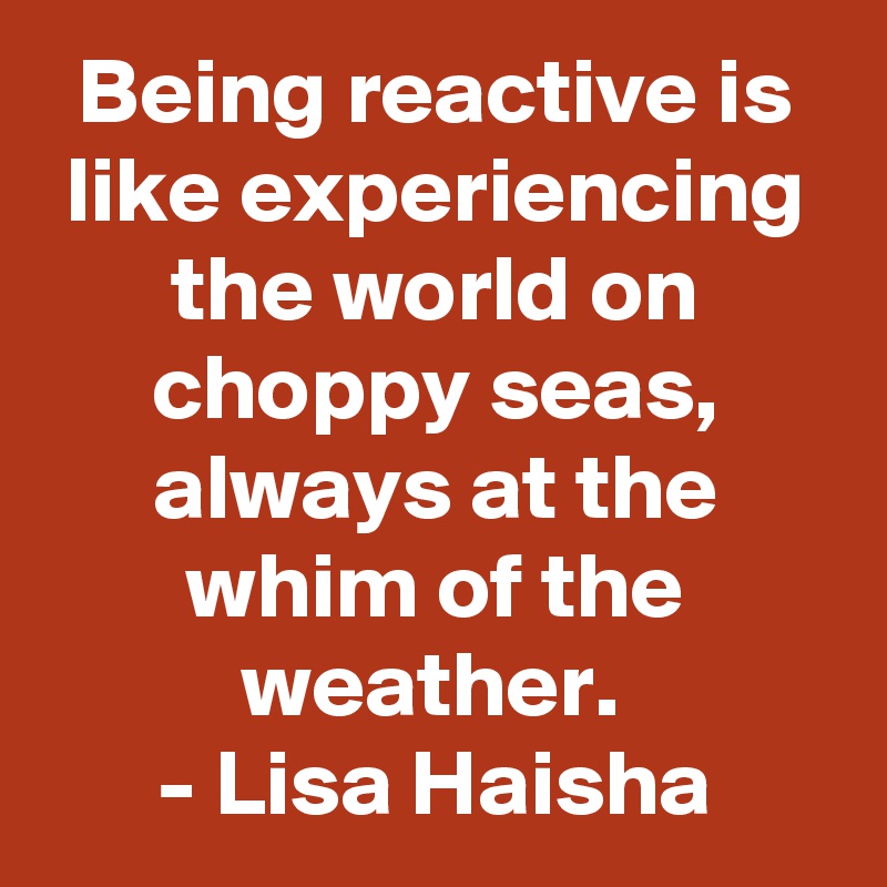 Being reactive is like experiencing the world on choppy seas, always at the whim of the weather. 
- Lisa Haisha