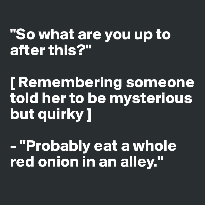 
"So what are you up to after this?"

[ Remembering someone 
told her to be mysterious but quirky ] 

- "Probably eat a whole red onion in an alley."
