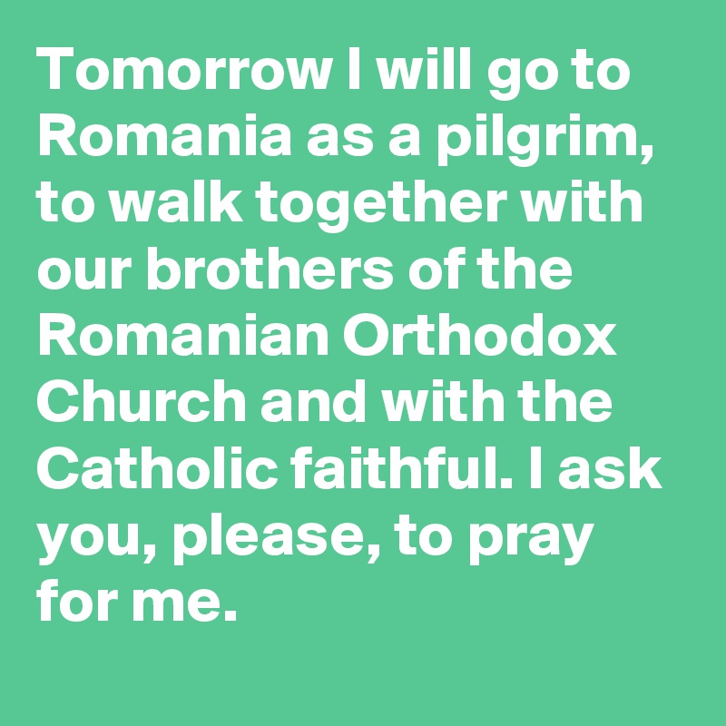 Tomorrow I will go to Romania as a pilgrim, to walk together with our brothers of the Romanian Orthodox Church and with the Catholic faithful. I ask you, please, to pray for me.
