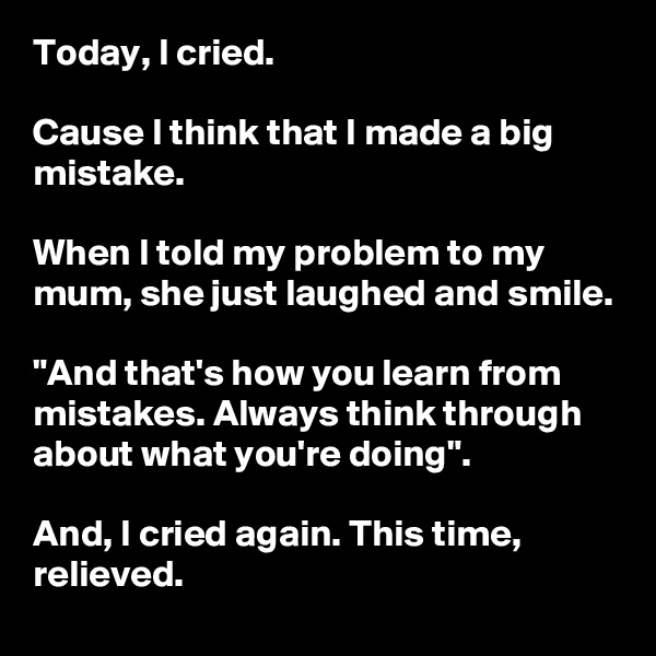 Today, I cried.

Cause I think that I made a big mistake.

When I told my problem to my mum, she just laughed and smile.

"And that's how you learn from mistakes. Always think through about what you're doing".

And, I cried again. This time, relieved.