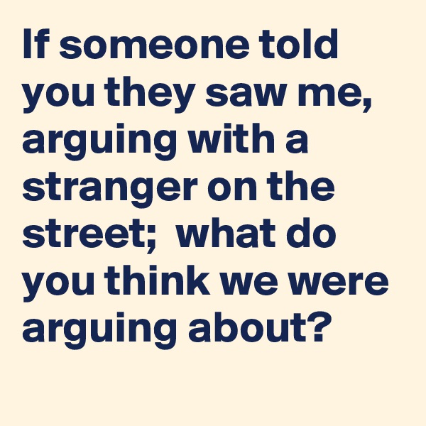 If someone told you they saw me, arguing with a stranger on the street;  what do you think we were arguing about? 