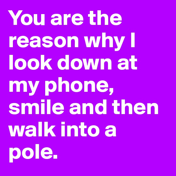 You are the reason why I look down at my phone, smile and then walk into a pole.