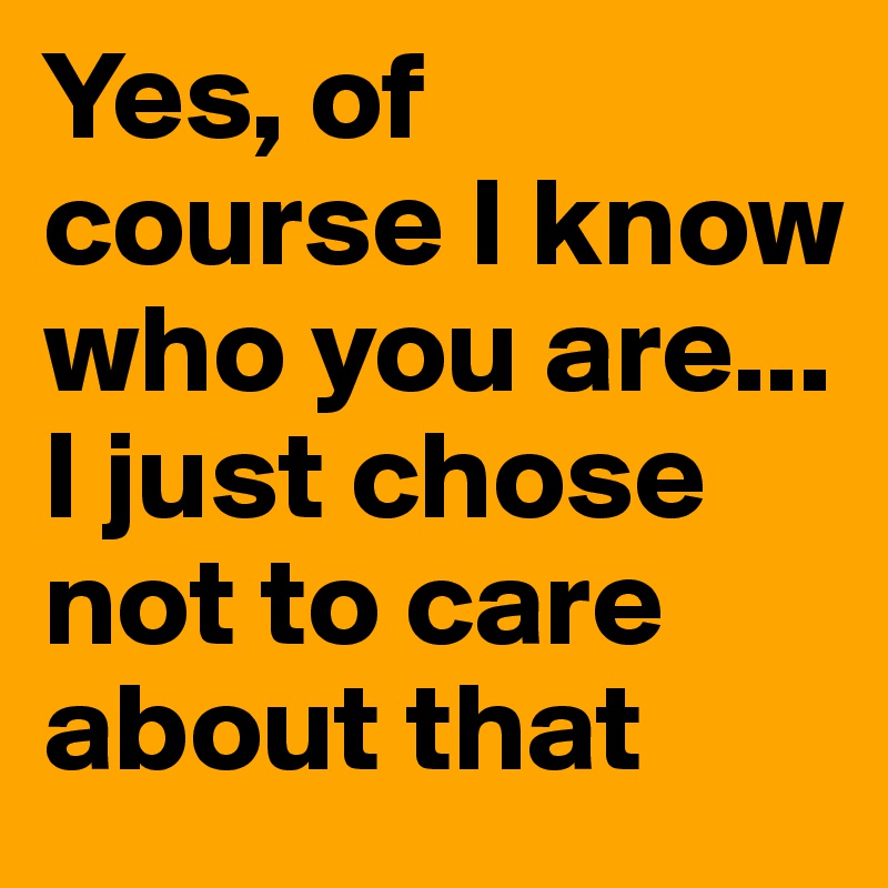 Yes, of course I know who you are... I just chose not to care about that