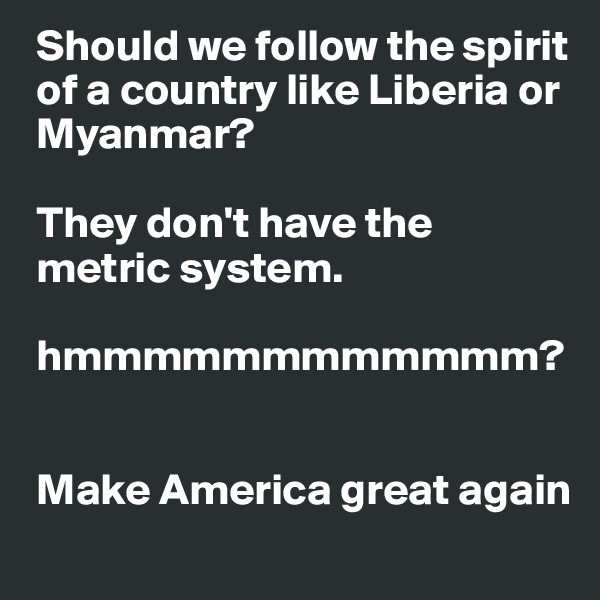  Should we follow the spirit  
 of a country like Liberia or  
 Myanmar?

 They don't have the 
 metric system.

 hmmmmmmmmmmmm?


 Make America great again 
