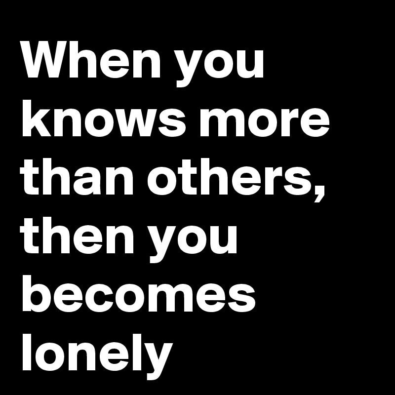When you knows more than others, then you becomes lonely