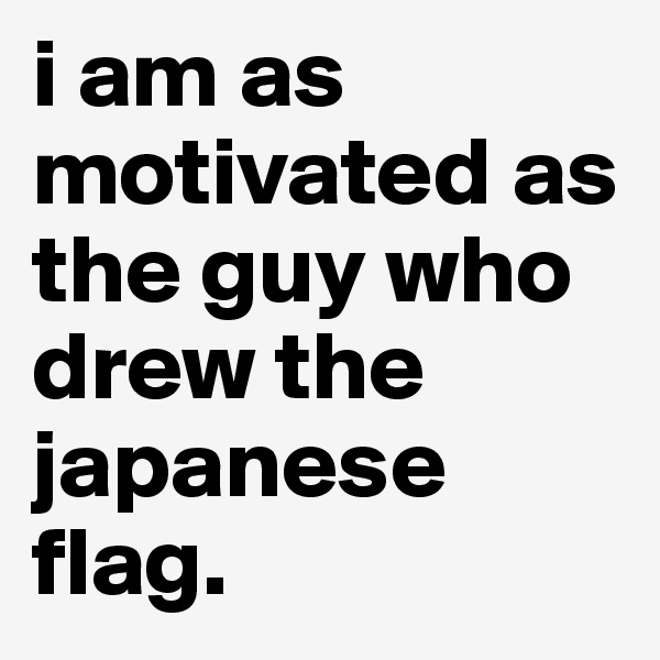 i am as motivated as the guy who drew the japanese flag.
