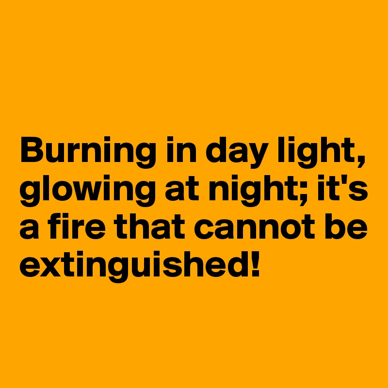 


Burning in day light, glowing at night; it's a fire that cannot be extinguished!

