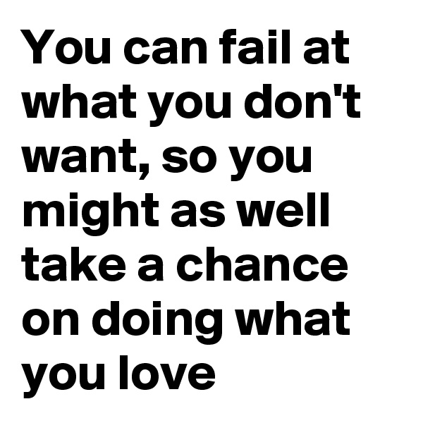 You can fail at what you don't want, so you might as well take a chance on doing what you love