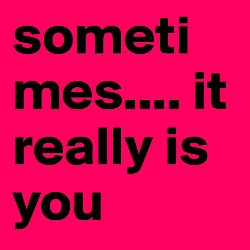 sometimes.... it really is you