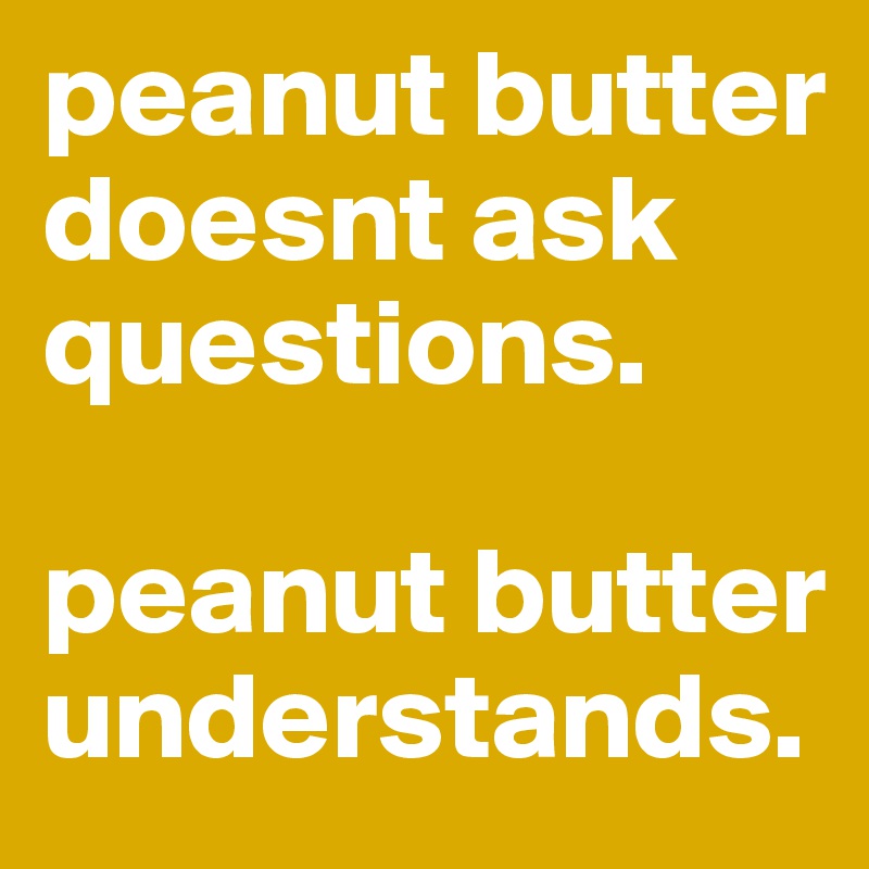 peanut butter doesnt ask questions. 

peanut butter understands. 