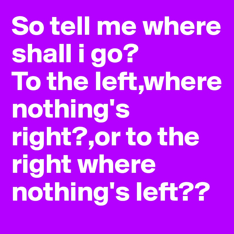 So tell me where shall i go?
To the left,where nothing's right?,or to the right where nothing's left??