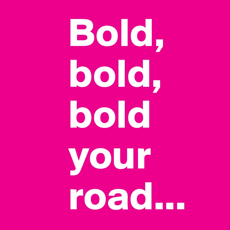        Bold, 
       bold, 
       bold  
       your 
       road...