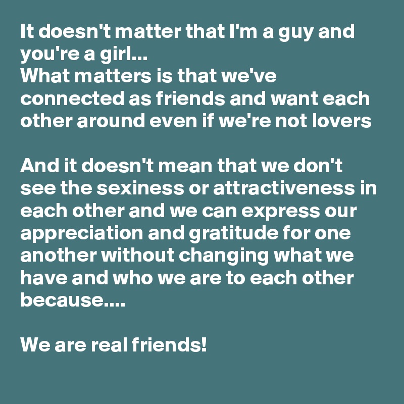 It doesn't matter that I'm a guy and you're a girl...
What matters is that we've connected as friends and want each other around even if we're not lovers

And it doesn't mean that we don't see the sexiness or attractiveness in each other and we can express our  appreciation and gratitude for one another without changing what we have and who we are to each other because....

We are real friends! 