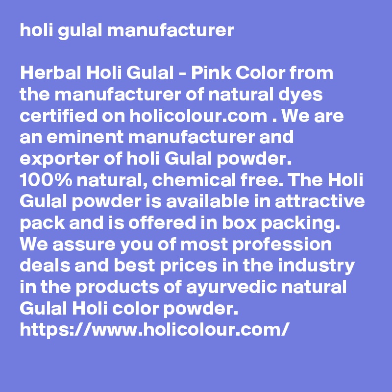 holi gulal manufacturer

Herbal Holi Gulal - Pink Color from the manufacturer of natural dyes certified on holicolour.com . We are an eminent manufacturer and exporter of holi Gulal powder. 
100% natural, chemical free. The Holi Gulal powder is available in attractive pack and is offered in box packing. 
We assure you of most profession deals and best prices in the industry in the products of ayurvedic natural Gulal Holi color powder.
https://www.holicolour.com/