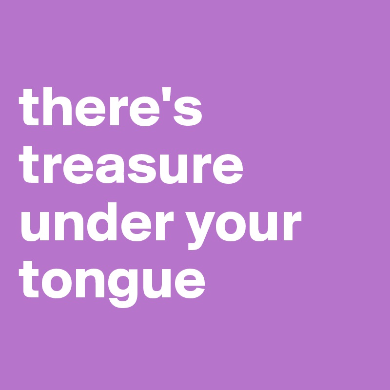 
there's treasure under your tongue 
