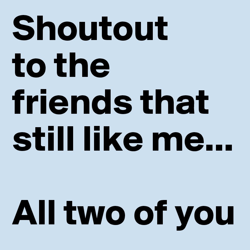 Shoutout 
to the friends that still like me...

All two of you