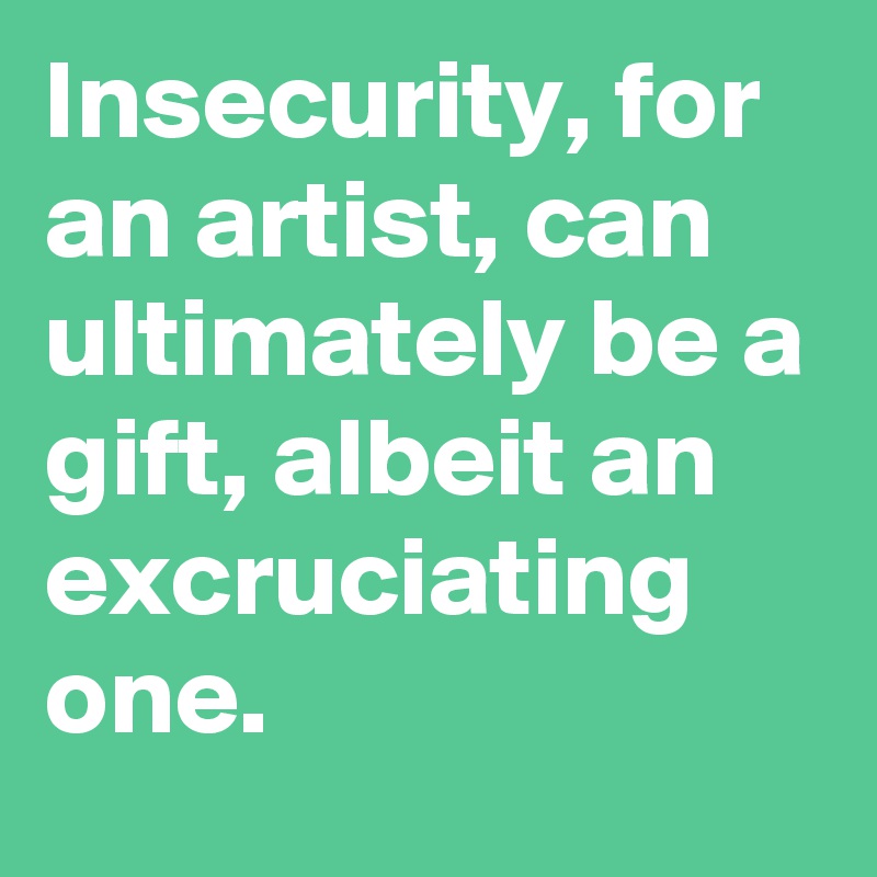 Insecurity, for an artist, can ultimately be a gift, albeit an excruciating one.
