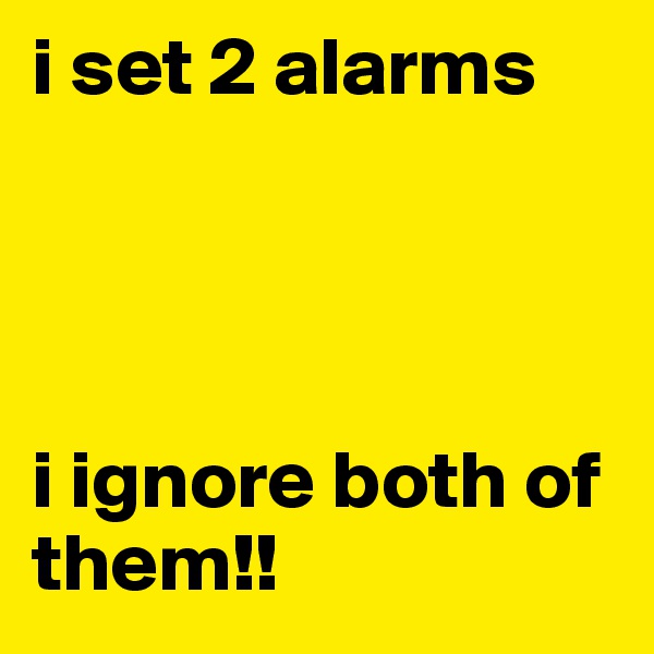 i set 2 alarms 




i ignore both of them!!