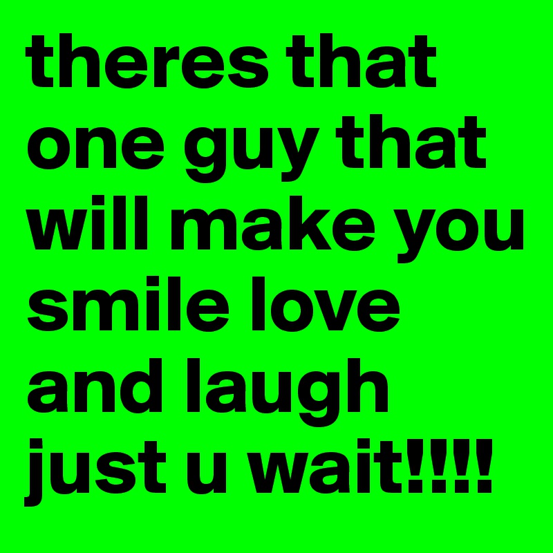 theres that one guy that will make you smile love and laugh just u wait!!!!