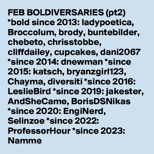 FEB BOLDIVERSARIES (pt2)  *bold since 2013: ladypoetica, Broccolum, brody, buntebilder, chebeto, chrisstobbe, cliffdailey, cupcakes, dani2067  *since 2014: dnewman *since 2015: katsch, bryanzgirl123, Chayma, diversiti *since 2016: LeslieBird *since 2019: jakester, AndSheCame, BorisDSNikas *since 2020: EngiNerd, Selinzoe *since 2022: ProfessorHour *since 2023: Namme